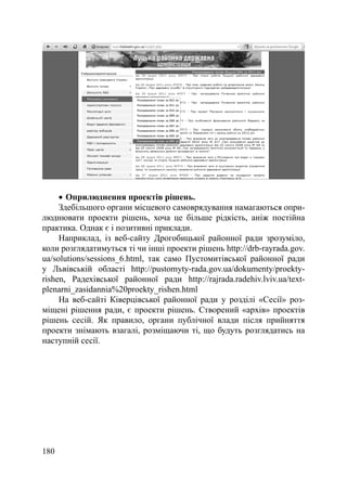 Оприлюднення проектів рішень.
     Здебільшого органи місцевого самоврядування намагаються опри-
люднювати проекти рішень, хоча це більше рідкість, аніж постійна
практика. Однак є і позитивні приклади.
     Наприклад, із веб-сайту Дрогобицької районної ради зрозуміло,
коли розглядатимуться ті чи інші проекти рішень http://drb-rayrada.gov.
ua/solutions/sessions_6.html, так само Пустомитівської районної ради
у Львівській області http://pustomyty-rada.gov.ua/dokumenty/proekty-
rishen, Радехівської районної ради http://rajrada.radehiv.lviv.ua/text-
plenarni_zasidannia%20proekty_rishen.html
     На веб-сайті Ківерцівської районної ради у розділі «Сесії» роз-
міщені рішення ради, є проекти рішень. Створений «архів» проектів
рішень сесій. Як правило, органи публічної влади після прийняття
проекти знімають взагалі, розміщаючи ті, що будуть розглядатись на
наступній сесії.




180
 