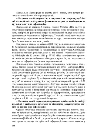 Ковельська міська рада на своєму сайті вказує, коли проект роз-
глядатиметься і коли він оприлюднений.
     Надання копій документів, в тому числі актів органу публіч-
ної влади, без відшкодування фактичних витрат на копіювання та
друк, на запит про інформацію.
     Відповідно до частини 3 статті 21 Закону України «Про доступ до
публічної інформації» розпорядник інформації може визначити у влас-
ному акті розмір фактичних витрат на копіювання та друк документів,
що надаються за запитом на інформацію. Також він може не встановлю-
вати такого розміру плати за копіювання та друк, таким чином, послуга
буде безкоштовною для запитувачів.
     Наприклад, станом на квітень 2012 року це питання не визначили
49 % районних держадміністрацій та районних рад Львівської області.
Таким чином, такі витрати не покладаються на запитувача. Є приклади
визначення менших розмірів, аніж ті, які вказані Постановою Кабіне-
ту Міністрів від 13 липня 2011 р. №740 «Про затвердження гранич-
них норм витрат на копіювання або друк документів, що надаються за
запитом на інформацію» (вони є «граничними»).
     Вони визначили більш відповідні економічним та місцевим показ-
никам реальні норми витрат на копіювання або друк. Наприклад, Ново-
роздільська міська рада встановила наступні: 1) копіювання або друк
копій документів формату А4 та меншого розміру (в тому числі дво-
сторонній друк): – 0.25 грн. за копіювання однієї сторінки; – 0.47 грн.
за друк однієї сторінки; 2) копіювання або друк копій документів фор-
мату А3 та меншого розміру ( в тому числі двосторонній друк): – 0.50
грн. за копіювання однієї сторінки; – 0.97 грн. за друк однієї сторінки;
3) копіювання або друк копій документів будь-якого формату, якщо в
документах поряд з відкритою інформацією міститься інформація з
обмеженим доступом, що потребує її відокремлення, приховування
тощо ( в тому числі двосторонній друк): – 1,0 грн. за копіювання однієї
сторінки; – 1,88 грн. за друк однієї сторінки.
     Надання копій нормативно-правових актів, актів індивіду-
альної дії із завіренням печаткою та підписами (автентичність тек-
сту) на запити про інформацію.
     Органи публічної влади на запити про інформацію можуть нада-
вати як тексти актів, роздрукованих, але без печаток чи підписів. Дуже
часто буває, що відповідальні за роботу із запитом надають лише поси-
лання на офіційний веб-сайт, де розміщений документ. Однак це пору-
шує право на доступ до публічної інформації, адже якщо заявник у
186
 