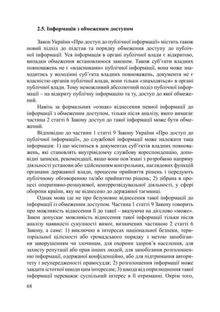2.5. Інформація з обмеженим доступом

     Закон України «Про доступ до публічної інформації» містить також
новий підхід до підстав та порядку обмеження доступу до публіч-
ної інформації. Уся інформація в органі публічної влади є відкритою,
випадки обмеження встановлююся законом. Також суб’єкти владних
повноважень не є «власниками» публічної інформації, вона може зна-
ходитись у володінні суб’єкта владних повноважень, документи не є
власністю органів публічної влади, вони тільки «знаходяться» в органі
публічної влади. Тому неможливий абсолютний поділ публічної інфор-
мації – на відкриту публічну інформацію та ту, доступ до якої обмеже-
ний.
     Навіть за формальних «ознак» віднесення певної інформації до
інформації з обмеженим доступом, тільки після аналізу, якого вимагає
частина 2 статті 6 Закону доступ до такої інформації може бути обме-
жений.
     Відповідно до частини 1 статті 9 Закону України «Про доступ до
публічної інформації», до службової інформації може належати така
інформація: 1) що міститься в документах суб’єктів владних повнова-
жень, які становлять внутрівідомчу службову кореспонденцію, допо-
відні записки, рекомендації, якщо вони пов’язані з розробкою напряму
діяльності установи або здійсненням контрольних, наглядових функцій
органами державної влади, процесом прийняття рішень і передують
публічному обговоренню та/або прийняттю рішень; 2) зібрана в про-
цесі оперативно-розшукової, контррозвідувальної діяльності, у сфері
оборони країни, яку не віднесено до державної таємниці.
     Однак мова іде не про безумовне віднесення такої інформації до
інформації із обмеженим доступом. Частина 1 статті 9 Закону говорить
про можливість віднесення її до такої – вказуючи на дієслово «може».
Закон допускає можливість віднесення такої інформації тільки після
аналізу наявності сукупності вимог, визначених частиною 2 статті 6
Закону, а саме: 1) виключно в інтересах національної безпеки, тери-
торіальної цілісності або громадського порядку з метою запобіган-
ня заворушенням чи злочинам, для охорони здоров’я населення, для
захисту репутації або прав інших людей, для запобігання розголошен-
ню інформації, одержаної конфіденційно, або для підтримання автори-
тету і неупередженості правосуддя; 2) розголошення інформації може
завдати істотної шкоди цим інтересам; 3) шкода від оприлюднення такої
інформації переважає суспільний інтерес в її отриманні. Окрім того,
68
 