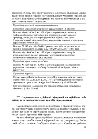 ввійшли в «Єдину базу обліку публічної інформації Львівської міської
ради» чинні закони України, постанови Кабінету Міністрів України, що
не мають відношення до інформації, яка повинна відображатись у сис-
темі. Нижче наводиться приклад.
 Управління охорони історичного середовища
 Положення управління історичного середовища (91,5 kb; doc)
 Рішення від 01.10.2010 № 1321 «Про затвердження регламентів
 (інформаційних карток) здійснення дозвільно-погоджувальних
 процедур, що видаються через управління «Дозвільний офіс«
 Львівської міської ради, розроблені управлінням охорони історичного
 середовища» (698 kb; doc)
 Рішення № 142 від 13.03.2009 «Про внесення змін та доповнень до
 рішення виконавчого комітету від 27.10.2006 № 1223» (48 kb; doc)
 Рішення від 24.09.2010 № 1275 «Про затвердження стандартів
 адміністративних послуг, які надаються управлінням охорони
 історичного середовища» (875 kb; doc)
 Управління транспорту та зв’язку
 Рішення № 1209 від 27.10.2006 «Про затвердження Положення про
 управління транспорту та зв’язку Львівської міської ради та його
 структури»
 Управління туризму
 Проект ухвали Львівської міської ради «Про внесення змін до ухвали
 міської ради від 23.10.2008 р. № 2139 «Про затвердження Положення
 про порядок проведення екскурсійної діяльності у місті Львові»
 Про затвердження Положення про порядок проведення екскурсійної
 діяльності у місті Львові


    2.7. Оприлюднення публічної інформації на офіційних веб-
сайтах та за допомогою інших способів оприлюднення

    Серед способів оприлюднення інформації у органів публічної вла-
ди, що брали участь в моніторингу, найбільш використовуваним є офі-
ційний веб-сайт та інформаційна дошка. Також активно використову-
ються місцеві друковані ЗМІ та радіо.
    Чимала кількість органів публічної влади залишається власниками
комунальних засобів масової інформації, про що, наприклад у Львів-
ській області вказали Самбірська міська рада, Самбірська районна
                                                                 75
 