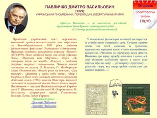 50 років
Золоторогий
олень
(1970)
ПАВЛИЧКО ДМИТРО ВАСИЛЬОВИЧ
(1929)
УКРАЇНСЬКИЙ ПИСЬМЕННИК, ПЕРЕКЛАДАЧ, ЛІТЕРАТУРНИЙ КРИТИК
«Дмитро Павличко — це мислитель, достойний
продовжувач Івана Франка, каменяр нової доби»
(О. Гончар, український письменник)
У поемі-казці фольклорні інтонації поєднуються
із атрибутикою теперішніх днів. Сучасна казкова
поема для дітей написана за традицією
карпатських народних казок з їхнім коломийковим
колоритом. «Читаючи цю пречудову казку Дмитра
Павличка про вірну дружбу хлопчика і оленя, я й
досі відчуваю особливий трепет, а надто коли
йдеться про цю нову — розширену і ґрунтовну —
редакцію твору, яку автор зробив спеціально для
нашого видання…»
Провідний український поет, перекладач,
визначний громадсько-політичний діяч народився
на Івано-Франківщині. 1953 року закінчив
філологічний факультет Львівського університету.
Працював головним редактором журналу «Всесвіт»
(1971-1978). Його поетичні твори для дітей («Дядько
Дощ», «Пригоди кота Мартина», збірки «Де
найкраще місце на землі?», «Плесо») – особлива
сторінка творчості письменника. Чимало поезій
покладено на музику О. Білашем, П. Майбородою
(пісні «Лелеченьки», «Впали роси на покоси», «Два
кольори», «Дзвенить у зорях небо чисте», «Явір і
Яворина»). Його перу належать антологія перекладів
«Світовий сонет» (1983), сонетів Шекспіра, антології
польської та хорватської поезій, багато інших творів.
Письменник — лауреат Національної премії України
імені Т. Шевченка, премій імені М. Островського, М.
Рильського, літературної премії Словаччини,
Болгарії, Латвії, Герой України.
Дізнайся більше:
Дмитро Павличко
Дмитро Павличко
 