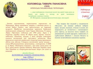 35 років
Найперша
стежечка
(1985)
КОЛОМІЄЦЬ ТАМАРА ПАНАСІВНА
(1935)
УКРАЇНСЬКА ПИСЬМЕННИЦЯ, ПЕРЕКЛАДАЧ
«…веде найпершою стежечкою малят від однієї пори року до
іншої, але навіть у негоду на душі маленьких
читайликів сонячно і тепло»
(Н. Мочернюк, кандидат філологічних наук, викладач)
Твір вперше був виданий у видавництві
«Веселка». Дo книжки увiйшли вибpaнi
вipшi, зaгaдки, пiceньки, лiчилки тa кaзки, якi
зaпpoшують дo тaємничoгo i нeпoвтopнoгo
cвiту пpигoд, дo вeceлoгo мicтa Aлфaвiт, нa
дивoвижний лугoвий aepoдpoм, знaйoмлять iз
туpбoтливим Дбaйкoм i лiнькoм Нexaєм тa
iншими нeзвичaйними кaзкoвими героями.
Дитяча письменниця, перекладачка народилась на
Черкащині. Мама працювала лікарем, а дівчинка росла «у
пелені бабусі Ганни», яка прислухалася до народної
мудрості. Майбутня письменниця закінчила Київський
національний університет імені Тараса Шевченка. Її перша
збірка «Проліски» побачила світ 1956 року. Зараз у її
творчому доробку понад 50 збірок казок, віршів, лічилок,
небилиць, смішинок, загадок, у яких авторка майстерно
охопила величезний світ щасливого дитинства. Вона
відродила в новітній українській літературі жанр віршованих
абеток (сім абеток). Створила величезний масив загадок –
понад 500 різноманітних «римознайок», «невторопок». У 2009
р. за збірку «Найперша стежечка», «Де ховає сонце роси» їй
було присуджено премію Кабінету Міністрів України імені
Лесі Українки за літературно-мистецькі твори для дітей та
юнацтва.
Дізнайся більше:
КОЛОМІЄЦЬ ТАМАРА ОПАНАСІВНА
(нар. 1935 р.)
У світ із віршами Тамари Коломієць
 