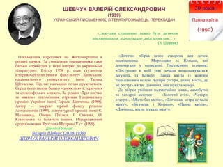 30 років
Панна квітів
(1990)
ШЕВЧУК ВАЛЕРІЙ ОЛЕКСАНДРОВИЧ
(1939)
УКРАЇНСЬКИЙ ПИСЬМЕННИК, ЛІТЕРАТУРОЗНАВЕЦЬ, ПЕРЕКЛАДАЧ
«…все-таки страшенно важко бути дитячим
письменником, значно важче, аніж дорослим... »
(В. Шевчук)
«Дитяча» збірка казок створена для дочок
письменника — Мирослави та Юліани, які
допомагали у написанні. Письменник зазначив:
«Поступово в моїй уяві почали вимальовуватися
Бігунець та Котило, Панна квітів із жовтим
тюльпановим полем, Чотири сестри, дивне Місто, де
не ростуть квіти, Дівчинка, яка шукала маму».
До збірки увійшли надзвичайно цікаві, самобутні
та химерні казочки — «Золотий стіл», «Чотири
сестри», «Місто без квітів», «Дівчинка, котра шукала
маму», «Бігунець і Котило», «Панна квітів»,
«Дівчинка, котра шукала маму».
Письменник народився на Житомирщині в
родині шевця. За спогадами письменника саме
батько «пробудив у мені інтерес до української
літератури». Влітку 1958 р. став студентом
історико-філологічного факультету Київського
національного університету імені Тараса
Шевченка. Під час навчання почав друкуватися.
Серед його творів багато «дорослих» історичних
та філософських книжок. За роман «Три листки
за вікном» письменник отримав Національну
премію України імені Тараса Шевченка (1988).
Автор — лауреат премії фонду родини
Антоновичів (1999), літературної премій імені Є.
Маланюка, Олени Пчілки, І. Огієнка, О.
Копиленка та багатьох інших. Нагороджений
орденом князя Ярослава Мудрого V ст. (1999).
Дізнайся більше:
Валерій Шевчук (20.08.1939)
ШЕВЧУК ВАЛЕРІЙ ОЛЕКСАНДРОВИЧ
 