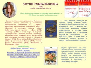 ПАГУТЯК ГАЛИНА ВАСИЛІВНА
(1958)
УКРАЇНСЬКА ПИСЬМЕННИЦЯ
«… цим романом поглянула на
сучасну Україну дитячими очима,
відтворила дитяче сприйняття того, що
відбувається зараз в Україні» (М.
Жулинський). Головними героями
роману-фентезі є підлітки, яким
випала особлива місія – звільнення
Королівства (Батьківщини) від
небезпеки. Доки її мама була у
відрядженні, дівчинка вскочила у
халепу, з якої починаються її пригоди.
Дитяча письменниця народилася на Львівщині.
Закінчила школу, навчалась у Львівському
національному університеті ім. І. Франка,
Київському національному університеті імені Т.
Шевченка. У літературу увійшла стрімко.
Дебютувала малою прозою – «Діти» (1982),
«Господар» (1986) та інші твори. Її творчість
характеризується значним впливом фольклору,
зокрема народних переказів, легенд. Низку творів
вона присвятила дитячій аудиторії – «Лялечка і
Мацько» (1982), «Втеча звірів, або Новий Бестіарій»
(2006), «У кожного своя бабуся» (2015), романи-
фентезі «Королівство» (2005), «Книгоноші з
Королівства» (2007).
Дізнайся більше:
«Всі мої книги написані снами…»
Галина Пагутяк
Кизилова В. Персонажі фентезі для дітей і
юнацтва: типологія, функції (на прикладі
роману Г. Пагутяк «Королівство»)
«Її поетична проза близька до жанру магічного реалізму... »
(Ю. Винничук, український письменник)
5 років
У кожного є
своя бабуся
(2015)
15 років
Королівство
(2005)
Щурик Гризостомус та киця
Мальва темного весняного вечора
врятували цуценя, яке втрапило в
халепу. Знайду привели додому,
обігріли та нагодували. Але
вирішили знайти його бабусю та
вирушили у небезпечну та
захоплюючу мандрівку.
 