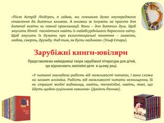 «У читанні закладена радість від можливості читати, і вона схожа
на захват алхіміка. Радість від можливості читати незнищенна, їй
не страшні жодні видовища, навіть, телевізійні, навіть, такі, що
йдуть щодня суцільною лавиною» (Даніель Пеннак).
Зарубіжні книги-ювіляри
«Після Астрід Ліндґрен, я гадаю, ми плекаємо дуже неупереджене
ставлення до дитячих книжок. А книжки ж існують не просто для
дитячої освіти чи певної прокламації. Вони – для дитячих душ. Щоб
змусити дітей посміятися навіть із найабсурднішого дорослого світу.
Щоб змусити їх думати про екзистенціальні поняття – скажімо,
любов, смерть, дружбу. Над тим, як бути людиною» (Ульф Старк).
Представляємо найвідоміші твори зарубіжної літератури для дітей,
що відзначають ювілейні дати в цьому році.
 