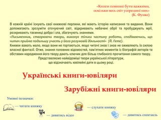 В кожній країні існують свої книжкові перлини, які мають історію написання та видання. Вони
допомагають зрозуміти оточуючий світ, відкривають небачені обрії та пробуджують мрії,
розкривають таємниці добра і зла, збагачують знаннями.
«Письменник, створюючи твори, виконує тільки частину роботи, сподіваючись, що
читач прийме подальшу участь у його розумовій діяльності» (Й. Гете).
Книжки важать мало, якщо вони не гортаються, якщо читачі знов і знов не оживляють їх силою
власної фантазії. Отже, знання головних відомостей, пам’ятних моментів із біографій авторів та
обставин народження його твору дають ключик для більш глибокого прочитання самого твору.
Представляємо найвідоміші твори української літератури,
що відзначають ювілейні дати в цьому році.
Умовні позначки:
— читати книжку
— дивитись відео
— слухати книжку
Українські книги-ювіляри
Зарубіжні книги-ювіляри
«Книги повинні бути важкими,
оскільки весь світ усередині них»
(К. Функе)
— дивитись спектакль
 