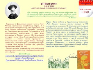 ВІТМЕН ВОЛТ
(1819-1892)
АМЕРИКАНСЬКИЙ ПИСЬМЕННИК, ПУБЛІЦИСТ
165 років
Листя трави
(1855)
Народився у фермерській родині у селі на Лонг-
Айленді, пустельному пагорбистому острові. В 11
років мусив покинути школу, піти працювати, тож
освіту отримав здебільшого самотужки. Спочатку
він став відомий як публіцист. Його творчість була
приголомшливо новаторською, а його велич
відчувається у багатьох творах: «На бруклінській
переправі», поема «Коли бузок перед будинком цвів
востаннє» — реквієм пам'яті президента А.
Лінкольна, який загинув від рук вбивці; «Пісня про
самого себе», великий нарис «Демократичні обрії».
Останній цикл віршів «Прощай, моя фантазіє!»
письменник створив 1891 року.
Першим відомим перекладачем, популяризатором
американського поета став український радянський
поет І. Кулик.
Дізнайся більше:
Марченко Т. Протоекспресіонізм у збірці «Листя
трави» Волта Вітмена
Герасимчук Л. Рецепція доробку Волта Вітмена
Перша збірка вийшла у бруклінському видавництві
«Роум Бразерс» власним коштом накладом у 800
примірників та мала всього 12 віршів, останнє ж видання
цієї збірки містило вже понад 400 поезій. Саме ця збірка
зробила автора всесвітньо відомим, свого часу збунтувала
Америку та стала одним із найважливіших подій 19
століття. Автор писав: «це переважно спроба виразити
мою власну емоційну та особисту природу, … відтворити
людське єство (мене самого в другій половині ХІХ
сторіччя в Америці) і зробити це вільно, вичерпно і
правдиво». Письменник — новатор вільного вірша
(верлібру), співак щастя і світла, радості і надій, любові і
товариства, бард Америки ХІХ століття.
«Ще хлопчиком я мріяв написати щось про морське узбережжя, про
той таємничий обрій, що розділяє, об'єднує, як у шлюбному союзі,
непорушне і мінливе... про велике зіткнення дійсного з ідеальним»
(В. Вітмен)
 