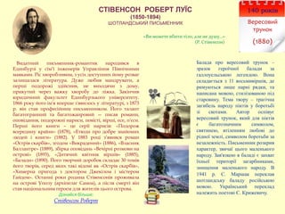 СТІВЕНСОН РОБЕРТ ЛУЇС
(1850-1894)
ШОТЛАНДСЬКИЙ ПИСЬМЕННИК
140 років
Вересовий
трунок
(1880)
Видатний письменник-романтик народився в
Единбурзі у сім’ї інженерів Управління Північними
маяками. Ріс хворобливим, з усіх доступних йому розваг
залишалася література. Дуже любив мандрувати, а
перші подорожі здійснив, не виходячи з дому,
прикутий через важку хворобу до ліжка. Закінчив
юридичний факультет Единбурзького університету.
1866 року його ім'я вперше з'явилось у літературі, з 1873
р. він став професійним письменником. Його талант
багатогранний та багатожанровий — писав романи,
оповідання, подорожні нариси, повісті, вірші, есе, п'єси.
Перші його книги – це серії нарисів: «Подорож
всередину країни» (1878), «Етюди про добре знайомих
людей і книги» (1882). У 1883 році з’явився роман
«Острів скарбів», згодом «Викрадений» (1886), «Власник
Баллантре» (1889), збірка оповідань «Вечірні розмови на
острові» (1893), «Дитячий квітник віршів» (1885),
«Балади» (1890). Його творчий доробок складає 30 томів
його творів, серед яких такі відомі як «Острів скарбів»,
«Химерна пригода з доктором Джекілом і містером
Гайдом». Останні роки родина Стівенсонів проживала
на острові Уполу (архіпелаг Самоа), а після смерті він
став національним героєм для жителів цього острова.
Дізнайся більше:
Стівенсон Роберт
Балада про вересовий трунок –
зразок героїчної балади за
галлоуельською легендою. Вона
складається з 11 восьмивіршів, де
римуються лише парні рядки, та
написана мовою, стилізованою під
старовину. Тема твору – трагічна
загибель народу піктів у боротьбі
зі скотами. Автор оспівує
вересовий трунок, який для піктів
є багатозначним символом,
святинею, втіленням любові до
рідної землі, символом боротьби за
незалежність. Письменник розкрив
характер, звичаї цього маленького
народу. Зав'язкою в баладі є захват
їхньої території загарбниками,
знищення маленького народу. В
1941 р. С. Маршак переклав
шотландську баладу російською
мовою. Український переклад
належить поетові Є. Крижевичу.
«Ви можете вбити тіло, але не душу…»
(Р. Стівенсон)
 