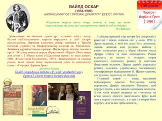 ВАЙЛД ОСКАР
(1854-1900)
АНГЛІЙСЬКИЙ ПОЕТ, ПРОЗАЇК, ДРАМАТУРГ, ЕСЕЇСТ, КРИТИК
130 років
Портрет
Доріана Ґрея
(1890)
Унікальний англійський драматург, чудовий есеїст, автор
безлічі публіцистичних нарисів народився у сім’ї лікаря-
офтальмолога. Отримав класичну освіту, навчався у Триніті
Коледжі (Дублін) та Оксфордському коледжі св. Магдалени.
Займався журналістською працею. Писав прозу, поезію, поезію в
прозі. 1881 року вийшла перша збірка поезій «Вірші». Його твори
для дітей – 2 збірки казок («Щасливий принц та інші казки»,
1888; «Гранатовий будиночок», 1891). Найвідоміший та єдиний
роман, який приніс йому карколомний успіх та скандальну
славу – «Портрет Доріана Ґрея».
Дізнайся більше:
Біобібліографічна довідка «У сяйві загадкової зорі»
Рута О. Поезії в прозі Оскара Вайльда
Найпопулярніший твір автора був створений у
рекордні 3 тижні, побачив світ у липні 1890 р.
Друга редакція, у якій він дещо його доповнив,
змінив, дописав нові розділи, вийшла у
квітні наступного року у збірці «Злочин лорда
Артура Севіля та інші оповідання». Роман
відносять до одного із останніх творів
класичного готичного роману із помітним
Фаустовим впливом. Перша спроба перекладу
роману належить українському письменнику
«розстріляного відродження» В. Підмогильному,
але рукопис перекладу не зберігся.
Головний герой — юнак, наділений
неймовірною красою. Милуючись своїм
портретом, Доріан висловлює бажання, щоб
портрет старів, а він завжди залишався молодим.
З тих часiв жодної зморшки не з’являлося на
вічно юному обличчі джентльмена Ґрея, який
жив у пороці та розпусті, а старів та вмирав його
портрет. Але за все треба платити...
«Справжня мораль цього твору полягає в тому, що всяке
надуживання, так само, як і самозречення, тягне за собою покару»
(О. Вайльд)
 