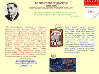 ВЕЛЛС ГЕРБЕРТ ДЖОРДЖ
(1866-1946)
АНГЛІЙСЬКИЙ ПИСЬМЕННИК, ПУБЛІЦИСТ, ЖУРНАЛІСТ
125 років
Машина часу
(1895)
Письменник-фантаст народився у передмісті
Лондона у сім’ї торговця. Освіту здобув у
Лондонському педагогічному коледжі, де навчався у
відомого біолога. Вивчав анатомію, біологію, фізику
і мінералогію. Підручник біології (1893) – його
перша опублікована книга, за нею вийшли інші
підручники, науково-популярні нариси. Творча
спадщина романіста, новеліста, журналіста,
історика, соціального реформатора та частково
пророка величезна — 40 романів, декілька томів
оповідань, багато публіцистичних статей. Його
романи «Острів доктора Моро» (1896),
«Невидимець» (1897), «Війна світів» (1898), «У дні
комети» (1906), «Містер Бритлінг п’є чашу до дна»
(1910 ) тощо. Фантастика письменника спрямована в
майбутнє та пов'язана із йому дійсністю.
Дізнайся більше:
Уеллс Герберт Джордж
Герберт Уеллс (1866-1946)
Герберт Уэллс
Саме завдяки цьому романові
письменник став відомим. Перший
його роман після серії навчальної
літератури, книжка про політ крізь
час, де дія відбувається в дев'ятому
тисячолітті нашої ери. Під час
польоту він уявляє собі людей
майбутнього щасливими та
радісними. Проте після приземлення
постає похмура картина майбутнього,
коли наукові відкриття та технічні
досягнення обертаються проти
людини та людства.
«У кожного з нас є своя машина часу, спогади, що несуть
нас у минуле, і мрії, які переносять нас у майбутнє»
(Г. Веллс)
 