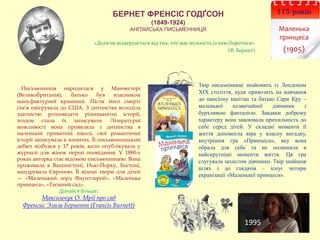 БЕРНЕТ ФРЕНСІС ГОДҐСОН
(1849-1924)
АНГЛІЙСЬКА ПИСЬМЕННИЦЯ
115 років
Маленька
принцеса
(1905)
Письменниця народилася у Манчестері
(Великобританія), батько був власником
мануфактурної крамниці. Після його смерті
сім’я емігрувала до США. З дитинства володіла
здатністю розповідати різноманітні історії,
згодом стала їх записувати. Літературні
можливості вона проявляла з дитинства в
маленькій приватній школі, свої романтичні
історії записувала в зошитах. Її письменницький
дебют відбувся у 17 років, коли опублікувала у
журналі для жінок перші оповідання. У 1880-х
роках авторка стає відомою письменницею. Вона
проживала в Вашингтоні, Нью-Йорку, Бостоні,
мандрувала Європою. Її відомі твори для дітей
— «Маленький лорд Фаунтлерой», «Маленька
принцеса», «Таємний сад».
Дізнайся більше:
Максимчук О. Мрії про сад
Френсис Элиза Бернетт (Francis Burnett)
Твір письменниці знайомить із Лондоном
ХІХ століття, куди привозить на навчання
дo пaнcioну капітан та батько Сари Кру –
маленької незвичайної дівчинки з
бурхливою фантазією. Зaвдяки дoбpoму
xapaктepу вона зaвoювала пpиxильнicть до
себе серед дітей. У складні моменти її
життя допомогла віра у власну вигадку,
внутрішня гра «Принцеса», яку вона
обрала для себе та не полишила в
найскрутніші моменти життя. Ця гра
слугувала захистом дівчинки. Твір знайшов
шлях і до глядачів – існує чотири
екранізації «Маленької принцеси».
«Доля не відвертається від тих, хто має мужність із нею боротися»
(Ф. Бернет)
1995
 