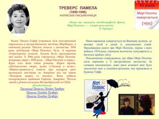 ТРЕВЕРС ПАМЕЛА
(1899-1996)
АНЛІЙСЬКА ПИСЬМЕННИЦЯ
85 років
Мері Поппінс
повертається
(1935)
Няня-чарівниця повертається на Вишневу вулицю, де
виховує дітей в одній із лондонських сімей.
Продовження книги про Мері Поппінс, перша з яких
вийшла 1934 року, отримала величезну популярність у
багатьох країнах світу.
Письменниця стверджувала, що образ Мері Поппінс
сягає корінням у її австралійське дитинство. За
словами письменниці, деякі риси казкової няні були
запозичені нею у покоївки-ірландки, яка працювала в
будинку Гофф.
«Якщо вас цікавлять автобіографічні факти,
Мері Поппінс» — історія мого життя»
П. Треверс)
Хелен Ліндон Гофф (справжнє ім’я письменниці)
народилась в австралійському містечку Мерібороу, в
освіченій родині. Писати почала з дитинства. 1934
року публікація «Мері Поппінс» була її першим
літературним успіхом. Згодом були продовження
цієї книги. У 1944 році з’являється «Мері Поппінс
відкриває двері», 1952 році – «Мері Поппінс в парку».
Крім того вона пише романи, збірки віршів,
публіцистичні твори, казки («Лисиця в яслях»,
«Мавпа-приятель»), повість про подорож двох
маленьких англійців до Америки під час війни
«Подорож морем та землею». Вона любила
подорожувати країнами Європи, Америки. Читала
лекції у різних коледжах Великобританії та США.
Дізнайся більше:
Таємниці Памели Ліндон Треверс
Памела Линдон Трэверс
Памела Линдон Трэверс
 