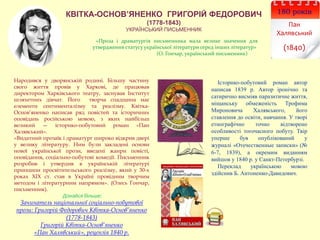 КВІТКА-ОСНОВ’ЯНЕНКО ГРИГОРІЙ ФЕДОРОВИЧ
(1778-1843)
УКРАЇНСЬКИЙ ПИСЬМЕННИК
180 років
Пан
Халявський
(1840)
Народився у дворянській родині. Більшу частину
свого життя провів у Харкові, де працював
директором Харківського театру, заснував Інститут
шляхетних дівчат. Його творча спадщина має
елементи сентименталізму та реалізму. Квітка-
Основ’яненко написав ряд повістей та історичних
оповідань російською мовою, з яких найбільш
великий — історико-побутовий роман «Пан
Халявський».
«Видатний прозаїк і драматург широко відкрив двері
у велику літературу. Ним були закладені основи
нової української прози, введені жанри повісті,
оповідання, соціально-побутові комедії. Письменник
розробив і утвердив в українській літературі
принципи просвітительського реалізму, який у 30-х
роках ХІХ ст. став в Україні провідним творчим
методом і літературним напрямом». (Олесь Гончар,
письменник).
Дізнайся більше:
Зачинатель національної соціально-побутової
прози: Григорій Федорович Квітка-Основ’яненко
(1778-1843)
Григорій Квітка-Основ’яненко
«Пан Халявський», рецензія 1840 р.
Історико-побутовий роман автор
написав 1839 р. Автор іронічно та
сатирично висміяв паразитичне життя,
міщанську обмеженість Трофима
Мироновича Халявського, його
ставлення до освіти, навчання. У творі
етнографічно точно відтворено
особливості тогочасного побуту. Твір
уперше був опублікований у
журналі «Отечественные записки» (№
6-7, 1839), а окремим виданням
вийшов у 1840 р. у Санкт-Петербурзі.
Переклад українською мовою
здійснив Б. Антоненко-Давидович.
«Проза і драматургія письменника мала велике значення для
утвердження статусу української літератури серед інших літератур»
(О. Гончар, український письменник)
 