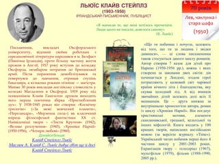 ЛЬЮЇС КЛАЙВ СТЕЙПЛЗ
(1903-1950)
ІРЛАНДСЬКИЙ ПИСЬМЕННИК, ПУБЛІЦИСТ
70 років
Лев, чаклунка і
стара шафа
(1950)
Письменник, викладач Оксфордського
університету, відомий своїми роботами з
середньовічної літератури народився в м. Белфаст
(Північна Ірландія), проте більшу частину життя
прожив в Англії. 1917 року вступив до коледжу
Оксфорда, незабаром потрапив до британської
армії. Після поранення демобілізувався та
повернувся до навчання, отримав ступінь
бакалавра, а кількома роками пізніше — магістра.
Майже 30 років викладав англійську словесність у
коледжі Магдалени в Оксфорді. 1919 року під
псевдонімом Клайв Гамільтон друком виходить
його перша поетична збірка «Пригноблений
дух». У 1938-1945 роках він створює «Космічну
трилогію» («За межі мовчазної планети»,
«Переландра», «Мерзенна сила») як класичний
взірець філософської фантастики ХХ ст.
Найвідоміші твори – «Листи Крутеня» (1942),
«Велике розлучення» (1945), «Хроніки Нарнії»
(1950-1956), «Чотири любові» (1960).
Дізнайся більше:
Клайв Стейплз Льюїс
Маслюк А. Клайв С. Льюїс дивує світ ще й досі
Клайв Стейплз Льюїс
«Що ти побачиш і почуєш, залежить
від того, що ти за людина і звідки
дивишся», — ці слова письменника
також стосуються даного циклу романів.
Автор створив 7 казок для дітей про
Нарнію (1950-1956 рр.), кожна з яких
створена за законами двох світів: дія
починається у Лондоні, згодом герої
потрапляють у казковий світ чарівної
країни вічного літа і благоденства, яку
скував холодний лід. А від вчинків
звичайних дітей залежать долі всіх її
мешканців. Це – друга книжка за
внутрішньою хронологією автора, роман
із циклу «Хроніки Нарнії». Він поєднує
християнські мотиви, елементи
скандинавської, грецької, кельтської та
інших міфологій. Книга входить у 100
кращих творів, написаних англійською
мовою (за версією журналу «Time»).
Український читач побачив перші його 4
частини циклу у 2001-2003 роках.
Екранізація твору – телесеріал (1967),
мультфільм (1979), фільми (1988-1990,
2005 рр.).
«Я написав те, що мені хотілось прочитати.
Люди цього не писали, довелося самому»
(К. Льюїс)
 