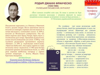 РОДАРІ ДЖАННІ ФРАНЧЕСКО
(1930-1980)
ІТАЛІЙСЬКИЙ ПИСЬМЕННИК, ЖУРНАЛІСТ
60 років
Казки по
телефону
(1960)
«Його книжки потрібні всім нам, бо якщо в дитини не буде
достатньо вітамінів веселощів і вітамінів фантазії (а наука
неодмінно колись відкриє ці вітаміни), то вона не буде дитиною…»
(Г. Почепцов, український письменник)
По телефону такі казки розповідав своїй
доньці батько, який був комівояжером та весь час
подорожував світом. Щовечора він дзвонив
додому – і починалась нова казка. А оскільки за
телефонну розмову, хоч і казкову, доводилось
платити, то і казки були короткими, але цікавими,
дотепними та мудрими («Мисливець-невдаха»,
«Палац із морозива», «Країна, в якій нема нічого
гострого», «Хто вигадає більше чисел?» тощо.
«А я вигадав таку таблицю множення:
Три по одному — йди додому
три по два — он сова
три по три — носа втри
три по чотири — дзвоник до квартири
три по п'ять — землі п'ядь
три по шість — непроханий гість
три по сім — цукерки всім
три по вісім — джмелі в стрісі
три по дев'ять — качка й лебідь
три по десять — діток пестять».
Письменник народився у м. Оменья у Північній
Італії у родині пекаря. Після закінчення школи
вступив до семінарії, отримав диплом вчителя та
почав викладати у початкових класах. У 1939 р.
вступив до Міланського університету. Під час
війни втратив свого брата Чезаре, брав участь у
італійському русі опору. Працював журналістом,
почав писати оповідання для дітей. З 1950 р. став
головним редактором щотижневого журналу
«Pioniere». У 1951 р. опублікував повість-казку
«Пригоди Цибуліно», яка одразу принесла славу
молодому поету і журналісту. У 1967 році він був
визнаний кращим письменником Італії, а у 1970
році отримав найбільшу нагороду у царині
дитячої літератури — Золоту Медаль Ганса
Крістіана Андерсена.
Дізнайся більше:
Планета казок від батька Цибуліно
Біобібліографічна довідка «Світло таланту»
 