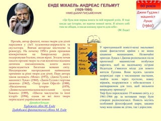 ЕНДЕ МІХАЕЛЬ АНДРЕАС ГЕЛЬМУТ
(1929-1995)
НІМЕЦЬКИЙ ПИСЬМЕННИК
60 років
Джим Ґудзик і
машиніст
Лукас
(1960)
Прозаїк, автор фентезі, низки творів для дітей
народився у сім’ї художника-сюрреаліста та
скульптора. Вивчав акторське мистецтво та
режисуру. На початку 1950-х років працював
кінокритиком на баварському радіо,
подорожував Італією, писав вірші. Згодом почав
писати прозові твори та став всесвітньо відомим
дитячим письменником, книги якого
перекладаються багатьма мовами світу.
Неодноразово нагороджений найвищими
преміями за різні твори для дітей. Перу автора
також належать «Момо» (1972), «Джим Ґудзик і
машиніст Лукас» (1960), «Джим Ґудзик і чортова
дюжина» (1962), «Театр тіней Офелії» (1988),
«Нескінченна історія» (1979),
«Диявольськигеніальноалкогольний пунш
бажань» (1989), «Школа чаклунства та інші
історії» (1994), однак не всі його твори
перекладені українською мовою.
Дізнайся більше:
Художній світ М. Енде
Дивовижні фантастичні світи М. Енде
У пригодницькій повісті-казці змальовані
цікаві фантастичні країни з не менш
цікавими мешканцями. Незвичайні
пригоди Лукаса і Джима розпочалися після
пропозиції машиністові позбутися
паротяга, щоб на маленькому острові
Недогадія з’явилося місце для нового
жителя Ґудзика. Вони мусять здолати
непрохідні гори з численними пастками,
знайти шлях через пустелю, повну
міражів, подружитися з ніби-велетнем і
напівдраконом для того, щоб звільнити
викрадену принцесу!
Твір було перекладено 19 мовами світу, а у
1961-1966 рр. за мотивами твору були
створені радіоспектаклі. Повість містить
особливий філософський шарм, завдяки
чому вона цікава як дітям, так і дорослим.
«Це була моя перша книга та мій перший успіх. Я тоді
писав цю історію, не маючи певної мети. Я нічого собі
тим не обіцяв, я писав книжку просто для себе»
(М. Енде)
 