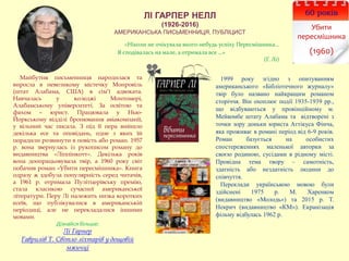 ЛІ ГАРПЕР НЕЛЛ
(1926-2016)
АМЕРИКАНСЬКА ПИСЬМЕННИЦЯ, ПУБЛІЦИСТ
60 років
Убити
пересмішника
(1960)
1999 року згідно з опитуванням
американського «Бібліотечного журналу»
твір було названо найкращим романом
сторіччя. Він охоплює події 1935-1939 рр.,
що відбуваються у провінційному м.
Мейкомбе штату Алабама та відтворені з
точки зору доньки юриста Аттікуса Фінча,
яка проживає в романі період від 6-9 років.
Роман базується на особистих
спостереженнях маленької авторки за
своєю родиною, сусідами в рідному місті.
Провідна тема твору – самотність,
здатність або нездатність людини до
співчуття.
Переклади українською мовою були
здійснені 1975 р. М. Харенком
(видавництво «Молодь») та 2015 р. Т.
Некрич (видавництво «КМ»). Екранізація
фільму відбулась 1962 р.
«Ніколи не очікувала якого-небудь успіху Пересмішника…
Я сподівалась на мале, а отримала все …»
(Г. Лі)
Майбутня письменниця народилася та
виросла в невеликому містечку Монровіль
(штат Алабама, США) в сім’ї адвоката.
Навчалась у коледжі Монтомері,
Алабамському університеті. За освітою та
фахом – юрист. Працювала у Нью-
Йоркському відділі бронювання авіакомпанії,
у вільний час писала. З під її пера вийшло
декілька есе та оповідань, одне з яких їй
порадили розвинути в повість або роман. 1957
р. вона звернулась із рукописом роману до
видавництва «Ліппінкотт». Декілька років
вона доопрацьовувала твір, а 1960 року світ
побачив роман «Убити пересмішника». Книга
одразу ж здобула популярність серед читачів,
а 1961 р. отримала Пулітцерівську премію,
стала класикою сучасної американської
літератури. Перу Лі належить низка коротких
есеїв, що публікувалися в американській
періодиці, але не перекладалися іншими
мовами.
Дізнайся більше:
Лі Гарпер
Гаврилів Т. Світло ліхтарів у дощовій
мжичці
 