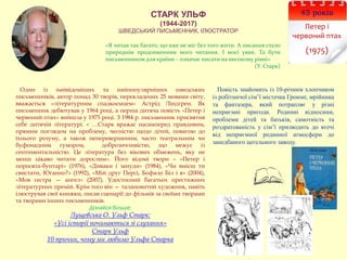 СТАРК УЛЬФ
(1944-2017)
ШВЕДСЬКИЙ ПИСЬМЕННИК, ІЛЮСТРАТОР
45 років
Петер і
червоний птах
(1975)
Один із найвідоміших та найпопулярніших шведських
письменників, автор понад 30 творів, перекладених 25 мовами світу,
вважається «літературним спадкоємцем» Астрід Ліндґрен. Як
письменник дебютував у 1964 році, а перша дитяча повість «Петер і
червоний птах» вийшла у 1975 році. З 1984 р. письменник присвятив
себе дитячій літературі. « …Старк вражає насамперед правдивим,
прямим поглядом на проблему, чесністю щодо дітей, повагою до
їхнього розуму, а також неперевершеним, часто театральним чи
буфонадним гумором, доброзичливістю, що межує із
сентиментальністю. Це література без вікових обмежень, яку не
менш цікаво читати дорослим». Його відомі твори – «Петер і
поросята-бунтарі» (1976), «Диваки і зануди» (1984), «Чи вмієш ти
свистати, Юганно?» (1992), «Мій друг Персі, Бофало Біл і я» (2004),
«Моя сестра — ангел» (2007). Удостоєний багатьох престижних
літературних премій. Крім того він — талановитий художник, навіть
ілюстрував свої книжки, писав сценарії до фільмів за своїми творами
та творами інших письменників.
Дізнайся більше:
Лущевська О. Ульф Старк:
«Усі історії починаються зі слухання»
Старк Ульф
10 причин, чому ми любимо Ульфа Старка
«Я читав так багато, що вже не міг без того жити. А писання стало
природнім продовженням мого читання. І моєї уяви. Та бути
письменником для країни – означає писати на високому рівні»
(У. Старк)
Повість знайомить із 10-річним хлопчиком
із робітничої сім’ї містечка Гроюнг, мрійника
та фантазера, який потрапляє у різні
неприємні пригоди. Родинні відносини,
проблеми дітей та батьків, самотність та
роздратованість у сім’ї призводить до втечі
від неприємної родинної атмосфери до
занедбаного цегельного заводу.
 