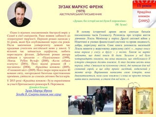 ЗУЗАК МАРКУС ФРЕНК
(1975)
АВСТРАЛІЙСЬКИЙ ПИСЬМЕННИК
15 років
Крадійка
книжок
(2005)
Один із відомих письменників Австралії виріс у
Сіднеї в сім’ї емігрантів. Рано виявив здібності до
літературної творчості. Перший роман написав у
16 років, який був опублікований через сім років.
Після закінчення університету деякий час
працював учителем англійської мови у школі. У
вільний час займається серфінгом, любить
переглядати фільми. Дебютний роман автора
увійшов у трилогію — «Підпільники» (1999),
«Боєць Рубен Вульф» (2000), «Коли собаки
плачуть» (2001). Його відомі романи «Я –
посланець» (2004), «Крадійка книжок» (2005),
«Глиняний міст» (2009). Його твори перекладено 40
мовами світу, нагороджені багатьма престижними
преміями, увійшли до списків світових бестселерів.
У 2013 році «Крадійка книжок» була екранізована
за участі британського режисера Б. Персиваля.
Дізнайся більше:
Зузак Маркус Френк
Зенгва В. Смерть також має серце
В основу історичної драми лягли спогади батьків
письменника часів Голокосту. Розповідь про історію життя
дівчинки Лізель Мемінґер у період Другої світової війни у
Німеччині в умовах фашистської системи та прояв людяності,
добра, порятунку життя. Саме книга допомогла маленькій
Лізель вижити у жорстокому дорослому світі: «…першу книгу
вона вкрала у снігу, а другу – у вогню. Також не варто
забувати, що деякі книги їй дали. Загалом у неї було
чотирнадцять книжок, та вона вважала, що здебільшого її
історію створили десять книжок. Із тих десяти шість вона
вкрала, одна з’явилася на кухонному столі, дві написав для неї
схований єврей, а ще одну приніс лагідний, зодягнений у
жовте вечір. Вирішивши написати свою історію, вона
дивуватиметься, коли саме книжки і слова не просто почали
мати якесь значення, а стали для неї всім…».
«Думаю, без історії ми всі були б порожніми»
(М. Зузак)
 