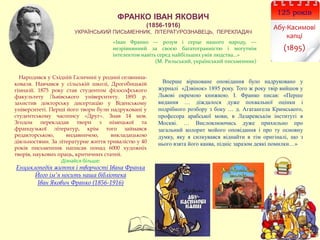 ФРАНКО ІВАН ЯКОВИЧ
(1856-1916)
УКРАЇНСЬКИЙ ПИСЬМЕННИК, ЛІТЕРАТУРОЗНАВЕЦЬ, ПЕРЕКЛАДАЧ
Вперше віршоване оповідання було надруковано у
журналі «Дзвінок» 1895 року. Того ж року твір вийшов у
Львові окремою книжкою. І. Франко писав: «Перше
видання … діждалося дуже похвальної оцінки і
подрібного розбору з боку … д. Агатангела Кримського,
професора арабської мови, в Лазаревськім інституті в
Москві. … Висловлюючись дуже прихильно про
загальний колорит мойого оповідання і про ту основну
думку, яку я силкувався віднайти в тім оригіналі, що з
нього взята його канва, підніс заразом деякі помилки…»
Народився у Східній Галичині у родині селянина-
коваля. Навчався у сільській школі, Дрогобицькій
гімназії. 1875 року став студентом філософського
факультету Львівського університету. 1893 р.
захистив докторську дисертацію у Віденському
університеті. Перші його твори були надруковані у
студентському часопису «Друг». Знав 14 мов.
Згодом перекладав твори з німецької та
французької літератур, крім того займався
редакторською, видавничою, викладацькою
діяльностями. За літературне життя тривалістю у 40
років письменник написав понад 6000 художніх
творів, наукових праць, критичних статей.
Дізнайся більше:
Енциклопедія життя і творчості Івана Франка
Його ім’я носить наша бібліотека
Іван Якович Франко (1856-1916)
125 років
Абу-Касимові
капці
(1895)
«Іван Франко — розум і серце нашого народу, —
незрівнянний за своєю багатогранністю і могутнім
інтелектом навіть серед найбільших умів людства…»
(М. Рильський, український письменник)
 