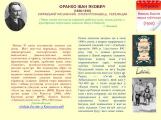ФРАНКО ІВАН ЯКОВИЧ
(1856-1916)
УКРАЇНСЬКИЙ ПИСЬМЕННИК, ЛІТЕРАТУРОЗНАВЕЦЬ, ПЕРЕКЛАДАЧ
«Темою поеми послужила справжня арабська казка, видана разом із
французьким перекладом, здається, 1892 р. в Лейдені»
(І. Франко)
Поема написана автором ще в кінці
1890-х років, а вперше надрукована у
львівській тижневій газеті «Свобода»
протягом 1900 р. Наступного 1901
року твір із деякою редакцією
вийшов у Львові окремою книжкою.
Практично відразу вона стала
широковідомою серед читацької
публіки. Головний герой казки
багдадський коваль на ім’я Бассім,
його антагоністом виступає Гарун ер-
Рашид — п’ятий халіф
Аббасидського халіфату, який жив у
763–809 рр. і часто згадується у
«Казках тисяча і однієї ночі». Ім’я
Гарун ер-Рашида оповите легендами,
одна з яких стверджує, що він любив
перевдягатися в одяг звичайного
городянина, блукати вулицями
Багдада, щоб знайомитися з життям
своїх підданих. Саме на цій легенді
письменник будує весь сюжет казки.
Майже 50 казок письменник написав для
дітей. Його поетичні переклади, переспіви
давньогрецької, давньоримської, ассіро-
вавілонської, давньоіндійської поезій,
слов’янських літератур, італійських, німецьких,
французьких авторів, арабських казок тощо
становлять художньо-історичну антологію
світової культури. Він запозичував образ чи
сюжет, який доповнював, розширював,
надаючи творові національного колориту: «На
чужий позичений рисунок наклав наші
українські кольори». Дитячі твори виявляють
його глибоке розуміння психології дитячого
сприйняття. Двадцять казок увійшли в збірку
«Коли ще звірі говорили» (1899). Відомі його
дитячі казки «Лис Микита» (1890), «Абу-
Касимові капці» (1895), «Коваль Касим»,
«Пригоди Дон-Кіхота» (1891, 1892) тощо.
Дізнайся більше:
«Коваль Бассім» у Катеринославі
120 років
Коваль Бассім
перша публікація
(1900)
 