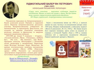 ПІДМОГИЛЬНИЙ ВАЛЕР’ЯН ПЕТРОВИЧ
(1901-1937)
УКРАЇНСЬКИЙ ПИСЬМЕННИК, ПЕРЕКЛАДАЧ
«Серед свого покоління … вирізнявся особливою твердістю
світобачення. Менше за інших він упадав у лірику. Він був одним,
може, єдиним, справді великим українським прозаїком»
(Ю. Шерех, український літературознавець, мовознавець)
Задум у письменника виник ще 1926 р., а написав
«роман на одну частину» (за визначенням автора) лише
1929 року. Вперше опублікований у київському журналі
«Життя й революція», № 3-6, 1930 р. Він бажав видати
його окремою книжкою, проте дозвіл на видання не
отримав у тогочасній Україні. Лише у 1956 р. книжка
побачила світ у паризькому видавництві «Видання
Першої української друкарні у Франції».
90 років
Невеличка
драма
(1930)
Письменник народився на Дніпропетровщині у
бідній селянській родині. Навчався у церковній
школі, Першому катеринославському реальному
училищі, Катеринославському університеті на
математичному та юридичному факультетах, але
останній не закінчив. Одночасно опановував
російську, німецьку та французьку та завершив
навчання з відмінними оцінками.
1919-1920 рр. видані 9 оповідань – «Старець»,
«Складне питання», «Ваня», «Гайдамака», «Добрий
бог», «На селі», «На іменинах», «Дід Яким».
Працював учителем, бібліографом у Книжковій
палаті, редактором у видавництвах. Перекладав
твори Вольтера, Бальзака, Дідро, Мопассана. До
кращих інтелектуальних досягнень письменника
належать романи «Місто» (1928), «Невеличка
драма» (1930). Належить до письменників
«розстріляного відродження», останні роки провів
на Соловках та розстріляний в урочищі Сандармох.
Дізнайся більше:
Валер'ян Підмогильний – Біографія
Підмогильний Валер’ян Петрович
 