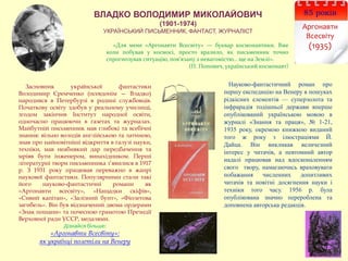 85 років
Аргонавти
Всесвіту
(1935)
ВЛАДКО ВОЛОДИМИР МИКОЛАЙОВИЧ
(1901-1974)
УКРАЇНСЬКИЙ ПИСЬМЕННИК, ФАНТАСТ, ЖУРНАЛІСТ
«Для мене «Аргонавти Всесвіту» — буквар космонавтики. Вже
коли побував у космосі, просто вразило, як письменник точно
спрогнозував ситуацію, пов’язану з невагомістю… ще на Землі».
(П. Попович, український космонавт)
Науково-фантастичний роман про
першу експедицію на Венеру в пошуках
рідкісних елементів — суперзолота та
інфрарадія тодішньої держави вперше
опублікований українською мовою в
журналі «Знання та праця», № 1-21,
1935 року, окремою книжкою виданий
того ж року з ілюстраціями Й.
Дайца. Він викликав величезний
інтерес у читачів, а невтомний автор
надалі працював над вдосконаленням
свого твору, намагаючись враховувати
побажання численних допитливих
читачів та новітні досягнення науки і
техніки того часу. 1956 р. була
опублікована значно перероблена та
доповнена авторська редакція.
Засновник української фантастики
Володимир Єремченко (псевдонім — Владко)
народився в Петербурзі в родині службовців.
Початкову освіту здобув у реальному училищі,
згодом закінчив Інститут народної освіти,
одночасно працюючи в газетах та журналах.
Майбутній письменник мав глибокі та всебічні
знання: вільно володів англійською та латиною,
знав про найновітніші відкриття в галузі науки,
техніки, мав неабиякий дар передбачення та
мріяв бути інженером, винахідником. Перші
літературні твори письменника з’явилися в 1917
р. З 1931 року працював переважно в жанрі
наукової фантастики. Популярними стали такі
його науково-фантастичні романи як
«Аргонавти всесвіту», «Нащадки скіфів»,
«Сивий капітан», «Залізний бунт», «Фіолетова
загибель». Він був відзначений двома ордерами
«Знак пошани» та почесною грамотою Президії
Верховної ради УССР, медалями.
Дізнайся більше:
«Аргонавти Всесвіту»:
як українці полетіли на Венеру
 
