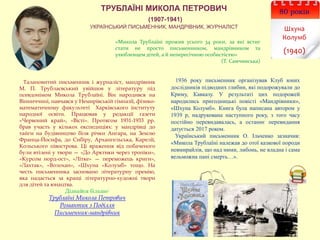 80 років
Шхуна
Колумб
(1940)
ТРУБЛАЇНІ МИКОЛА ПЕТРОВИЧ
(1907-1941)
УКРАЇНСЬКИЙ ПИСЬМЕННИК, МАНДРІВНИК, ЖУРНАЛІСТ
«Микола Трублаїні прожив усього 34 роки, за які встиг
стати не просто письменником, мандрівником та
улюбленцем дітей, а й непересічною особистістю»
(Т. Самчинська)
Талановитий письменник і журналіст, мандрівник
М. П. Трублаєвський увійшов у літературу під
псевдонімом Микола Трублаїні. Він народився на
Вінниччині, навчався у Немирівській гімназії, фізико-
математичному факультеті Харківського інституту
народної освіти. Працював у редакції газети
«Червоний край», «Вісті». Протягом 1931-1933 рр.
брав участь у кількох експедиціях: у мандрівці до
тайги на будівництво біля річки Ангара, на Землю
Франца-Йосифа, до Сибіру, Архангельська, Карелії,
Кольського півострова. Ці враження від побаченого
були втілені у твори — «До Арктики через тропіки»,
«Курсом норд-ост», «Літке» — переможець криги»,
«Лахтак», «Волохан», «Шхуна «Колумб» тощо. На
честь письменника засновано літературну премію,
яка надається за кращі літературно-художні твори
для дітей та юнацтва.
Дізнайся більше:
Трублаїні Микола Петрович
Романтик з Поділля
Письменник-мандрівник
1936 року письменник організував Клуб юних
дослідників підводних глибин, які подорожували до
Криму, Кавказу. У результаті цих подорожей
народились пригодницькі повісті «Мандрівники»,
«Шхуна Колумб». Книга була написана автором у
1939 р, надрукована наступного року, з того часу
постійно перевидавалась, а останнє перевидання
датується 2017 роком.
Український письменник О. Ільченко зазначив:
«Микола Трублаїні належав до отої казкової породи
невмирайлів, що над ними, либонь, не владна і сама
вельможна пані смерть…».
 
