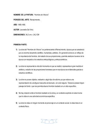 1
NOMBRE DE LA PINTURA: “Hombre de Vitruvio”
PERIODO DEL ARTE: Renacimiento.
AÑO: 1485-1490.
AUTOR: Leonardo Da Vinci.
DIMENSIONES: 34,2 cm x 24,2 CM
PRIMERA PARTE:
1) La obra del “Hombre de Vitruvio” es perteneciente al Renacimiento, época que se caracterizó
por un enorme desarrollo científico, humanista y artístico. En general la obra es un reflejo de
la importancia del hombre, del estudio de sus proporciones y permite analizar el avance de la
época con respecto a los estudios antropológicos y antropocéntricos.
2) La obra no representa la vida del momento en que se realizó, representa en gran medida el
análisis y estudio de las proporciones humanas que en esa época se evidenciaba gracias a
estudios científicos.
3) La obra no posee objetos, vestuario o algún tipo de adorno ya que esta es una
representación de una figura masculina al desnudo, sin color alguno. Tampoco posee ningún
paisaje de fondo que nos permita situar al hombre ilustrado en un sitio específico.
4) No hay relación entre el hombre ilustrado en la obra y un contexto explícito en esta misma
que lo sitúe en una actividad económica específica.
5) La obra no sitúa en ningún momento al personaje en un contexto social, lo sitúa más en un
contexto físico.
 