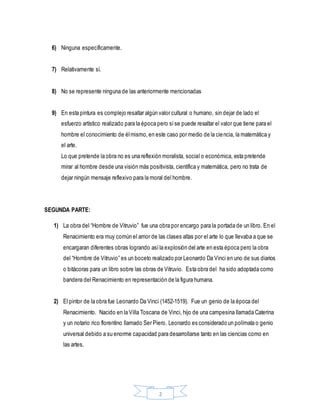 2
6) Ninguna específicamente.
7) Relativamente sí.
8) No se represente ninguna de las anteriormente mencionadas
9) En esta pintura es complejo resaltar algún valor cultural o humano, sin dejar de lado el
esfuerzo artístico realizado para la época pero síse puede resaltar el valor que tiene para el
hombre el conocimiento de élmismo,en este caso por medio de la ciencia, la matemática y
el arte.
Lo que pretende la obra no es una reflexión moralista, social o económica, esta pretende
mirar al hombre desde una visión más positivista, científica y matemática, pero no trata de
dejar ningún mensaje reflexivo para la moral del hombre.
SEGUNDA PARTE:
1) La obra del “Hombre de Vitruvio” fue una obra por encargo para la portada de un libro. En el
Renacimiento era muy común el amor de las clases altas por el arte lo que llevaba a que se
encargaran diferentes obras logrando asíla explosión del arte en esta época pero la obra
del “Hombre de Vitruvio” es un boceto realizado por Leonardo Da Vinci en uno de sus diarios
o bitácoras para un libro sobre las obras de Vitruvio. Esta obra del ha sido adoptada como
bandera del Renacimiento en representación de la figura humana.
2) El pintor de la obra fue Leonardo Da Vinci (1452-1519). Fue un genio de la época del
Renacimiento. Nacido en la Villa Toscana de Vinci, hijo de una campesina llamada Caterina
y un notario rico florentino llamado Ser Piero. Leonardo es considerado un polímata o genio
universal debido a su enorme capacidad para desarrollarse tanto en las ciencias como en
las artes.
 