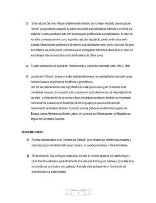 3
3) En la vida de Da Vinci influye notablemente el hecho de no haber recibido una educación
“formal” ya que desde pequeño su padre reconoció sus habilidades artísticas y lo envió a la
edad de 14 años a estudiar arte en Florencia para perfeccionar sus habilidades. Al cabo de
los años comenzó a servir como ingeniero, escultor arquitecto, pintor, entre otros en la
dinastía Sforza donde perfeccionó al máximo sus habilidades como genio universal. Su gran
don artístico se perfeccionó a medida que le encargaban diferentes obras tal es el caso de
sus trabajos más reconocidos como la Monalisa o la última cena.
4) El autor pertenece a la época del Renacimiento y la obra fue realizada entre 1485 y 1490.
5) La obra del “Vitruvio” posee un estilo realista del hombre, es una ilustración real del cuerpo
humano basado en principios simétricos y geométricos.
Una de las características más importantes de esta época era el gran desarrollo de la
mentalidad humana con respecto a la comprensión de los fenómenos, la interpretación de
las artes y el desarrollo de la ciencia a favor del antropocentrismo, también es importante
mencionar de esta época el desarrollo de los lenguajes ya que a comienzos del
renacimiento la literatura también comenzó a tomar grandeza en diferentes lugares de
Europa, como Alemania con Martín Lutero, en Londres con Shakespeare, en España con
Miguel de Cervantes Savedra.
TERCERA PARTE:
1) El tema representado en el “Hombre de Vitruvio” es el renacer del hombre que muestra y
busca la proporcionalidad del cuerpo humano, el paradigma clásico o ideal de belleza.
2) En la obra solo hay una figura masculina, en esta el hombre aparece de cabello largo y
ceño fruncido estirando específicamente dos pares de brazos y de piernas y con estas toca
los bordes de un círculo y un cuadrado. A simple vista se logra ver un hombre de pie
extendiendo sus extremidades
 