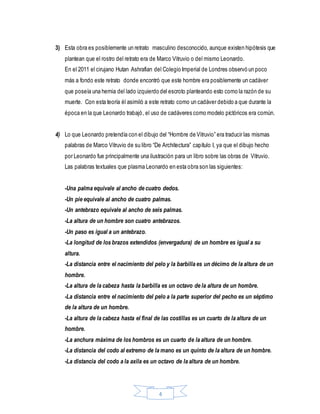 4
3) Esta obra es posiblemente un retrato masculino desconocido, aunque existen hipótesis que
plantean que el rostro del retrato era de Marco Vitruvio o del mismo Leonardo.
En el 2011 el cirujano Hutan Ashrafian del Colegio Imperial de Londres observó un poco
más a fondo este retrato donde encontró que este hombre era posiblemente un cadáver
que poseía una hernia del lado izquierdo del escroto planteando esto como la razón de su
muerte. Con esta teoría él asimiló a este retrato como un cadáver debido a que durante la
época en la que Leonardo trabajó, el uso de cadáveres como modelo pictóricos era común.
4) Lo que Leonardo pretendía con el dibujo del “Hombre de Vitruvio” era traducir las mismas
palabras de Marco Vitruvio de su libro “De Architectura” capítulo I, ya que el dibujo hecho
por Leonardo fue principalmente una ilustración para un libro sobre las obras de Vitruvio.
Las palabras textuales que plasma Leonardo en esta obra son las siguientes:
-Una palma equivale al ancho de cuatro dedos.
-Un pie equivale al ancho de cuatro palmas.
-Un antebrazo equivale al ancho de seis palmas.
-La altura de un hombre son cuatro antebrazos.
-Un paso es igual a un antebrazo.
-La longitud de los brazos extendidos (envergadura) de un hombre es igual a su
altura.
-La distancia entre el nacimiento del pelo y la barbilla es un décimo de la altura de un
hombre.
-La altura de la cabeza hasta la barbilla es un octavo de la altura de un hombre.
-La distancia entre el nacimiento del pelo a la parte superior del pecho es un séptimo
de la altura de un hombre.
-La altura de la cabeza hasta el final de las costillas es un cuarto de la altura de un
hombre.
-La anchura máxima de los hombros es un cuarto de la altura de un hombre.
-La distancia del codo al extremo de la mano es un quinto de la altura de un hombre.
-La distancia del codo a la axila es un octavo de la altura de un hombre.
 