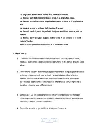 5
-La longitud de la mano es un décimo de la altura de un hombre.
-La distancia de la barbilla a la nariz es un tercio de la longitud de la cara.
-La distancia entre el nacimiento del pelo y las cejas es un tercio de la longitud de la
cara.
-La altura de la oreja es un tercio de la longitud de la cara.
-La distancia desde la planta del pie hasta debajo de la rodilla es la cuarta parte del
hombre.
-La distancia desde debajo de la rodilla hasta el inicio de los genitales es la cuarta
parte del hombre.
-El inicio de los genitales marca la mitad de la altura del hombre.
CUARTA PARTE:
1) La intención de Leonardo con esta obra no era decorativa si no que pretendía ilustrar,
mostrando las diferentes proporciones delcuerpo humano, un libro con las obras de Marco
Vitruvio.
2) Principalmente el cuerpo del hombre y sus posiciones,también las figuras geométricas que
conforman esta obra, en este caso un círculo y un cuadrado que rodean al hombre
ilustrado. Y por otra parte el texto escrito en la obra que describe unas proporciones
específicas de la obra. También el hecho de que el hombre esté desnudo representa la
libertad de este como parte del Renacimiento.
3) Se necesita de una adecuada comprensión e interpretación de lo estipulado tanto por
Leonardo y por Marco Vitruvio en sus postulados para lograr comprender adecuadamente
los signos y símbolos presentes en esta obra.
4) Es una obra abstracta ya que se dificulta la interpretación de esta..
 