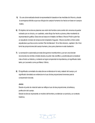 6
5) Es una obra realizada desde la representación basada en las medidas de Vitruvio y desde
la semejanza debido a que sus dibujos de cuerpos humanos los hacía con base en cuerpos
reales.
6) El objetivo de la obra es plasmar una visión del hombre como centro del universo al quedar
rodeado por un círculo y un cuadrado, este dibujo fue hecho a pluma y tinta mostrando la
representación gráfica. Esta obra se basa en el tratado de Marco Vitruvio Polión quién fue
un arquitecto romano de la época del emperador Augusto. Vitruvio escribió un libro sobre
arquitectura que lleva como nombre “De Architectura”. En el libro tercero, capítulo I, Da Vinci
tomó las proporciones del cuerpo humano y las quiso plasmar en esta ilustración.
7) La sensación ocasionada por esta obra genera incertidumbre y por ser una obra tan
reconocida nos remite a mirarla desde un punto más científico y positivista pero al analizar
más a fondo su historia y contexto se logra comprender la importancia y el significado dado
tanto por Leonardo como por Marco Vitrivio.
8) El significado connotado de esta obra se evidencia en lo real y natural del cuerpo y el
significado denotado se evidencia en el uso de las proporciones humanas para la
comprensión de esta.
Juicio:
Desde el punto de vista del autor se refleja el uso de las proporciones,la belleza y
perfección del cuerpo.
Desde la obra se represente un modelo del hombre y evidenciar un periodo y un contexto
histórico.
 