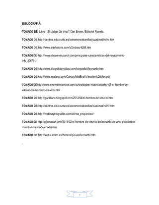 7
BIBLIOGRAFÍA:
TOMADO DE: Libro: “El código Da Vinci”, Dan Brown, Editorial Planeta.
TOMADO DE: http://centros.edu.xunta.es/iesramoncabanillas/cuadmat/indhv.htm
TOMADO DE: http://www.artehistoria.com/v2/obras/4288.htm
TOMADO DE:http://www.ehowenespanol.com/principales-caracteristicas-del-renacimiento-
info_306791/
TOMADO DE: http://www.biografiasyvidas.com/biografia/l/leonardo.htm
TOMADO DE: http://www.agalano.com/Cursos/MetExpI/Vitruvian%20Man.pdf
TOMADO DE:http://www.erroreshistoricos.com/curiosidades-historicas/arte/466-el-hombre-de-
vitruvio-de-leonardo-da-vinci.html
TOMADO DE: http://gantillano.blogspot.com/2012/04/el-hombre-de-vitruvio.html
TOMADO DE: http://centros.edu.xunta.es/iesramoncabanillas/cuadmat/indhv.htm
TOMADO DE: http://historiaybiografias.com/divina_proporcion/
TOMADO DE:http://pijamasurf.com/2014/02/el-hombre-de-vitruvio-de-leonardo-da-vinci-pudo-haber-
muerto-a-causa-de-una-hernia/
TOMADO DE: http://webs.adam.es/rllorens/picuad/leonardo.htm
.
 