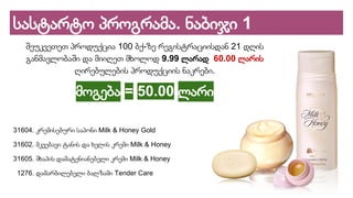 სასტარტო პროგრამა. ნაბიჯი 1
შეუკვეთეთ პროდუქცია 100 ბქ-ზე რეგისტრაციისდან 21 დღის
განმავლობაში და მიიღეთ მხოლოდ 9.99 ლარად 60.00 ლარის
ღირებულების პროდუქციის ნაკრები.
მოგება = 50.00 ლარი
31604. კრემისებური საპონი Milk & Honey Gold
31602. მკვებავი ტანის და ხელის კრემი Milk & Honey
31605. შხაპის დამატენიანებელი კრემი Milk & Honey
1276. დამარბილებელი ბალზამი Tender Care
 