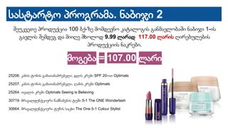 სასტარტო პროგრამა. ნაბიჯი 2
შეუკვეთე პროდუქცია 100 ბქ-ზე მომდევნო კატალოგის განმავლობაში ნაბიჯი 1-ის
გავლის შემდეგ და მიიღე მხოლოდ 9.99 ლარად 117.00 ლარის ღირებულების
პროდუქციის ნაკრები.
მოგება = 107.00 ლარი
25206. კანის ტონის გამათანაბრებელი, დღის კრემი SPF 20-ით Optimals
25207. კანის ტონის გამათანაბრებელი, ღამის კრემი Optimals
25264. თვალის კრემი Optimals Seeing is Believing
30719. მრავალფუნქციური წამწამების ტუში 5-1 The ONE Wonderlash
30664. მრავალფუნქციური ტუჩის საცხი The One 5-1 Colour Stylist
 