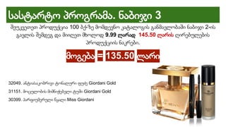 სასტარტო პროგრამა. ნაბიჯი 3
შეუკვეთეთ პროდუქცია 100 ბქ-ზე მომდევნო კატალოგის განმავლობაში ნაბიჯი 2-ის
გავლის შემდეგ და მიიღეთ მხოლოდ 9.99 ლარად 145.50 ლარის ღირებულების
პროდუქციის ნაკრები.
მოგება = 135.50 ლარი
32049. ანტიასაკობრივი ტონალური ფუძე Giordani Gold
31151. მოცულობის მიმნიჭებელი ტუში Giordani Gold
30399. პარფიუმერული წყალი Miss Giordani
 