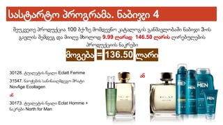 სასტარტო პროგრამა. ნაბიჯი 4
შეუკვეთე პროდუქცია 100 ბქ-ზე მომდევნო კატალოგის განმავლობაში ნაბიჯი 3-ის
გავლის შემდეგ და მიიღე მხოლოდ 9.99 ლარად 146.50 ლარის ღირებულების
პროდუქციის ნაკრები
მოგება = 136.50 ლარი
30128. ტუალეტის წყალი Eclatt Femme
31547. ნაოჭების საწინააღმდეგო შრატი
NovAge Ecollagen
ან
30173. ტუალეტის წყალი Eclat Homme +
ნაკრები North for Man
ან
 