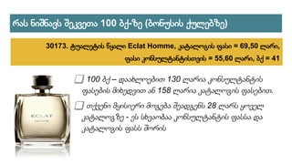 ⃣ 100 ბქ – დაახლოებით 130 ლარია კონსულტანტის
ფასების მიხედვით ან 158 ლარია კატალოგის ფასებით.
⃣ თქვენი მყისიერი მოგება შეადგენს 28 ლარს ყოველ
კატალოგზე - ეს სხვაობაა კონსულტანტის ფასსა და
კატალოგის ფასს შორის
რას ნიშნავს შეკვეთა 100 ბქ-ზე (ბონუსის ქულებზე)
30173. ტუალეტის წყალი Eclat Homme, კატალოგის ფასი = 69,50 ლარი,
ფასი კონსულტანტისთვის = 55,60 ლარი, ბქ = 41
 