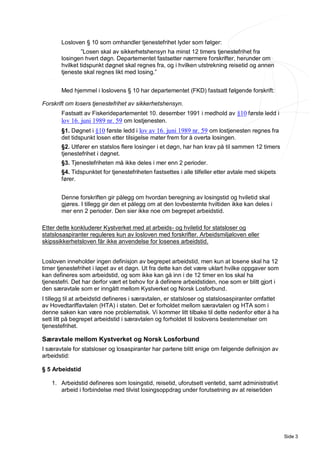 Losloven § 10 som omhandler tjenestefrihet lyder som følger:
                ”Losen skal av sikkerhetshensyn ha minst 12 timers tjenestefrihet fra
       losingen hvert døgn. Departementet fastsetter nærmere forskrifter, herunder om
       hvilket tidspunkt døgnet skal regnes fra, og i hvilken utstrekning reisetid og annen
       tjeneste skal regnes likt med losing.”


       Med hjemmel i loslovens § 10 har departementet (FKD) fastsatt følgende forskrift:

Forskrift om losers tjenestefrihet av sikkerhetshensyn.
       Fastsatt av Fiskeridepartementet 10. desember 1991 i medhold av §10 første ledd i
       lov 16. juni 1989 nr. 59 om lostjenesten.
       §1. Døgnet i §10 første ledd i lov av 16. juni 1989 nr. 59 om lostjenesten regnes fra
       det tidspunkt losen etter tilsigelse møter frem for å overta losingen.
       §2. Utfører en statslos flere losinger i et døgn, har han krav på til sammen 12 timers
       tjenestefrihet i døgnet.
       §3. Tjenestefriheten må ikke deles i mer enn 2 perioder.
       §4. Tidspunktet for tjenestefriheten fastsettes i alle tilfeller etter avtale med skipets
       fører.


       Denne forskriften gir pålegg om hvordan beregning av losingstid og hviletid skal
       gjøres. I tillegg gir den et pålegg om at den lovbestemte hviltiden ikke kan deles i
       mer enn 2 perioder. Den sier ikke noe om begrepet arbeidstid.

Etter dette konkluderer Kystverket med at arbeids- og hviletid for statsloser og
statslosaspiranter reguleres kun av losloven med forskrifter. Arbeidsmiljøloven eller
skipssikkerhetsloven får ikke anvendelse for losenes arbeidstid.


Losloven inneholder ingen definisjon av begrepet arbeidstid, men kun at losene skal ha 12
timer tjenestefrihet i løpet av et døgn. Ut fra dette kan det være uklart hvilke oppgaver som
kan defineres som arbeidstid, og som ikke kan gå inn i de 12 timer en los skal ha
tjenestefri. Det har derfor vært et behov for å definere arbeidstiden, noe som er blitt gjort i
den særavtale som er inngått mellom Kystverket og Norsk Losforbund.
I tillegg til at arbeidstid defineres i særavtalen, er statsloser og statslosaspiranter omfattet
av Hovedtariffavtalen (HTA) i staten. Det er forholdet mellom særavtalen og HTA som i
denne saken kan være noe problematisk. Vi kommer litt tilbake til dette nedenfor etter å ha
sett litt på begrepet arbeidstid i særavtalen og forholdet til loslovens bestemmelser om
tjenestefrihet.

Særavtale mellom Kystverket og Norsk Losforbund
I særavtale for statsloser og losaspiranter har partene blitt enige om følgende definisjon av
arbeidstid:

§ 5 Arbeidstid

   1. Arbeidstid defineres som losingstid, reisetid, uforutsett ventetid, samt administrativt
      arbeid i forbindelse med tilvist losingsoppdrag under forutsetning av at reisetiden




                                                                                                   Side 3
 
