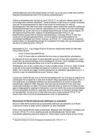 arbeidsmiljølovens og HTAs bestemmelser om hvile, og av den grunn heller ikke overføre
begrepet beredskapsvakt etter HTA til losenes arbeidssituasjon.


Videre er beredskapsvakt, slik den er ment i HTA § 17, en vakt som utføres utenom den
alminnelige eller ordinære arbeidstid [3]. Dette forutsetter at det finnes en ordinær arbeidstid
man kan ha beredskapsvakt fra, altså at det finnes en kombinasjon av vakt og
beredskapsvakt. Noe slikt finnes ikke i særavtalen mellom Kystverket og Norsk Losforbund.
Arbeidstidsordningen som er definert i særavtalens § 5 er en måte å ta ut den alminnelige
arbeidstiden på, og der man har en lovpålagt begrensning på 12 timer arbeid i døgnet. En
slik begrensning finnes ikke i reglene om beredskapsvakt etter HTA § 17, og
bestemmelsen passer ikke for losenes arbeidssituasjon. Å benytte HTA § 17 som noe
annet enn en beregningsbestemmelse, vil kunne påvirke og kanskje begrense de
ufravikelige forpliktelser som finnes i losloven, se HTA § 1 nr. 1 siste punktum. Loslovens
bestemmelser om tjenestefrihet stenger for muligheten å ha både vakt og beredskapsvakt
slik det er forutsatt og tenkt i HTA § 17.


Særavtalens § 5 nr. 1 og 2 legger til grunn at losenes vaktperioder består av hele døgn
hvorav losen skal ha
       -   minst 12 timers tjenestefrihet og
       -   Inntil 12 timers uttak av arbeidstid (tid hvor losen er disponibel for arbeidsgiver)
Av døgnets 24 timer skal altså 12 være tjenestefri og inntil 12 skal være arbeidstid. Losen
mottar lønn og ubekvemstillegg i form av B-tillegg for 12 timer i hvert vaktdøgn uavhengig
hvor mange timer Kystverket klarer å ta ut i form av faktisk arbeid.
Statistikkene viser at det i praksis ikke er mulig å utnytte losene 12 timer pr. døgn. Fortsatt
er det slik at den gjennomsnittlige losingstid er i underkant av 4 timer pr. døgn (tall fra
2009). Tar vi med alt som ligger innenfor definisjonen av arbeidstid i særavtalens § 5 nr. 1,
kommer vi opp i et arbeidsuttak på snaut 7 timer pr. døgn.


Losene kan i beste fall sies å ha en form for beredskapsvakt i de 12 timene av døgnet hvor
arbeidsgiver har mulighet for å nytte dem til arbeid i følge særavtalens definisjon i § 5 nr. 1.
I de resterende 12 lovpålagte hviletimer har ikke Kystverket lov til verken å varsle eller
benytte losen. Dette blir heller ikke gjort. Når losen går på lovbestemt hvile, skal losen
varsle losformidlingen om dette. På samme måte skal losen gi varsel om til hvilken tid han
igjen er tilgjengelig for oppdrag for Kystverket. Loser kan derfor ikke anses å ha beredskap
til å kunne benyttes til arbeid pr. døgn eller 24 timer på grunn av loslovens strenge regler
om tjenestefrihet. Av den grunn vil det heller ikke være mulig å anvende HTA § 17 da
losene heller ikke vil kunne ha beredskapsvakt under sin tjenestefrihet.


Kommentar til Norsk losforbunds definisjon av arbeidstid
Det som skiller Norsk losforbunds og Kystverkets definisjon på arbeidstid, er at Norsk
Losforbund innfører et skille mellom arbeidstid og ”aktiv arbeidstid”.

Dette mener Kystverket blir svært problematisk. Begrepet aktiv arbeidstid er et begrep som
er brukt i HTA § 17 nr. 6 om utkalling på jobb ved beredskapsvakt. Det blir etter
Kystverkets oppfatning uaktuelt å snakke om ”aktivt arbeid” overfor losene all den tid den

[3]
      Departementets kommentar til begrepet beredskapsvakt i HTA § 17 nr. 1




                                                                                                   Side 5
 
