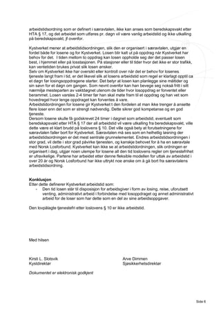 arbeidstidsordning som er definert i særavtalen, ikke kan anses som beredskapsvakt etter
HTA § 17, og det arbeidet som utføres pr. døgn vil være vanlig arbeidstid og ikke utkalling
på beredskapsvakt, jf ovenfor.

Kystverket mener at arbeidstidsordningen, slik den er organisert i særavtalen, utgjør en
fordel både for losene og for Kystverket. Losen blir kalt ut på oppdrag når Kystverket har
behov for det. I tiden mellom to oppdrag kan losen oppholde seg der det passer losen
best, i hjemmet eller på losstasjonen. På stasjoner eller til tider hvor det ikke er stor trafikk,
kan ventetiden brukes privat slik losen ønsker.
Selv om Kystverket ikke har oversikt eller kontroll over når det er behov for losenes
tjeneste langt fram i tid, er det likevel slik at losens arbeidstid som regel er klarlagt opptil ca
et døgn før losingsoppdragene starter. Det betyr at losen kan planlegge sine måltider og
sin søvn for et døgn om gangen. Som nevnt ovenfor kan han bevege seg nokså fritt i sitt
nærmiljø mesteparten av vaktdøgnet utenom de tider hvor losoppdrag er forventet eller
berammet. Losen varsles 2-4 timer før han skal møte fram til et oppdrag og han vet som
hovedregel hvor lenge oppdraget kan forventes å vare.
Arbeidstidordningen for losene gir Kystverket t den fordelen at man ikke trenger å ansette
flere loser enn det som er strengt nødvendig. Dette sikrer god kompetanse og en god
tjeneste.
Dersom losene skulle få godskrevet 24 timer i døgnet som arbeidstid, eventuelt som
beredskapsvakt etter HTA § 17 der all arbeidstid vil være utkalling fra beredskapsvakt, ville
dette være et klart brudd på loslovens § 10. Det ville også bety at forutsetningene for
særavtalen faller bort for Kystverket. Særavtalen må ses som en helhetlig løsning der
arbeidstidsordningen er det mest sentrale grunnelementet. Endres arbeidstidsordningen i
stor grad, vil dette i stor grad påvirke tjenesten, og kanskje behovet for å ha en særavtale
med Norsk Losforbund. Kystverket kan ikke se at arbeidstidordningen, slik ordningen er
organisert i dag, utgjør noen ulempe for losene all den tid loslovens regler om tjenestefrihet
er ufravikelige. Partene har arbeidet etter denne fleksible modellen for uttak av arbeidstid i
over 20 år og Norsk Losforbund har ikke uttrykt noe ønske om å gå bort fra særavtalens
arbeidstidsordning.


Konklusjon
Etter dette definerer Kystverket arbeidstid som:
    - Den tid losen står til disposisjon for arbeidsgiver i form av losing, reise, uforutsett
        venting, administrativt arbeid i forbindelse med losoppdraget og annet administrativt
        arbeid for de loser som har dette som en del av sine arbeidsoppgaver.

Den lovpålagte tjenestefri etter loslovens § 10 er ikke arbeidstid.




Med hilsen



Kirsti L. Slotsvik                                      Arve Dimmen
Kystdirektør                                            Sjøsikkerhetsdirektør

Dokumentet er elektronisk godkjent




                                                                                                      Side 6
 