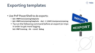 Exporting templates
• Use PnP PowerShell to do exports:
• Get-PNPProvisioningTemplate
• Get-PNPProvisioningTemplate -Out C:ESPCtestprovisioning.xml
• Tip run the following command before an export (or import) with powershell
in order to get more logging
Set-PNPTraceLog –On –Level Debug
 