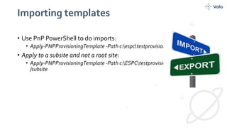 Importing templates
• Use PnP PowerShell to do imports:
• Apply-PNPProvisioningTemplate -Path c:espctestprovisioning.xml
• Apply to a subsite and not a root site:
• Apply-PNPProvisioningTemplate -Path c:ESPCtestprovisioning.xml -Web
/subsite
 