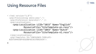 Using Resource Files
• <?xml version="1.0"?>
<pnp:Provisioning xmlns:pnp="…">
<pnp:Preferences Generator="…" />
<pnp:Localizations>
<pnp:Localization LCID="1033" Name="English"
ResourceFile="SiteTemplate-en.resx"/>
<pnp:Localization LCID="1043" Name="Dutch"
ResourceFile="SiteTemplate-nl.resx"/>
</pnp:Localizations>
<pnp:Templates ID="CONTAINER-TEMPLATE-
8C075A44E60F4E82B8F013637DB1E654">
•
 