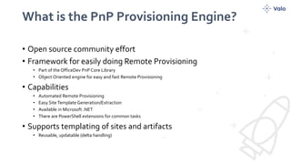 What is the PnP Provisioning Engine?
• Open source community effort
• Framework for easily doing Remote Provisioning
• Part of the OfficeDev PnP Core Library
• Object Oriented engine for easy and fast Remote Provisioning
• Capabilities
• Automated Remote Provisioning
• Easy SiteTemplate Generation/Extraction
• Available in Microsoft .NET
• There are PowerShell extensions for common tasks
• Supports templating of sites and artifacts
• Reusable, updatable (delta handling)
 