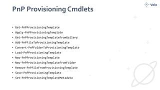 PnP Provisioning Cmdlets
• Get-PnPProvisioningTemplate
• Apply-PnPProvisioningTemplate
• Get-PnPProvisioningTemplateFromGallery
• Add-PnPFileToProvisioningTemplate
• Convert-PnPFolderToProvisioningTemplate
• Load-PnPProvisioningTemplate
• New-PnPProvisioningTemplate
• New-PnPProvisioningTemplateFromFolder
• Remove-PnPFileFromProvisioningTemplate
• Save-PnPProvisioningTemplate
• Set-PnPProvisioningTemplateMetadata
 