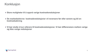 18
Konklusjon
4Store muligheter til å oppnå varige kostnadsreduksjoner
4De markedsdrevne kostnadsreduksjoner vil reversere før eller senere og bli en
kostnadsøkning
4Vi bør slutte å kun referere til kostnadsreduksjoner. Vi bør differensiere mellom varige
og ikke varige reduksjoner
 