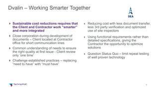 9
4 Sustainable cost reductions requires that
the Client and Contractor work “smarter”
and more integrated
4 Close corporation during development of
documents – Client located at Contractor
office for short communication lines
4 Common understanding of needs to ensure
the right quality at first issue - Client review
only ‘one time’
4 Challenge established practices – replacing
“need to have” with “must have”
4 Reducing cost with less document transfer,
less 3rd party verification and optimized
use of site inspectors
4 Using functional requirements rather than
detailed specifications, giving the
Contractor the opportunity to optimize
solutions
4 Question Status Quo – limit repeat testing
of well proven technology
Dvalin – Working Smarter Together
 